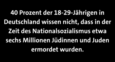 Weiß auf schwarz steht geschrieben: 40 Prozent der 18-29-Jährigen in Deutschland wissen nicht, dass in der Zeit des Nationalsozialismus etwa sechs Millionen Jüdinnen und Juden ermordet wurden.